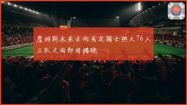 詹姆斯未来去向或定骑士热火76人三队之间即将揭晓