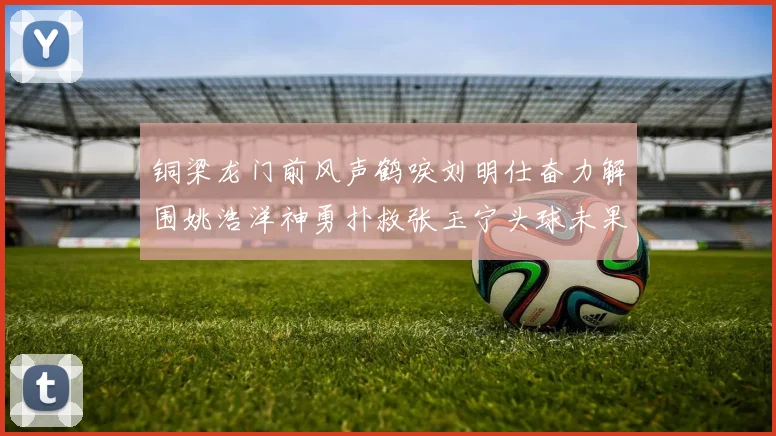 铜梁龙门前风声鹤唳刘明仕奋力解围姚浩洋神勇扑救张玉宁头球未果