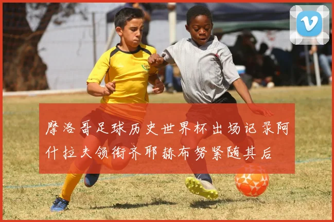 摩洛哥足球历史世界杯出场记录阿什拉夫领衔齐耶赫布努紧随其后