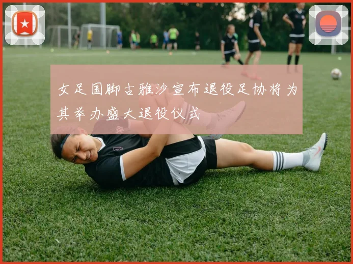 女足国脚古雅沙宣布退役足协将为其举办盛大退役仪式