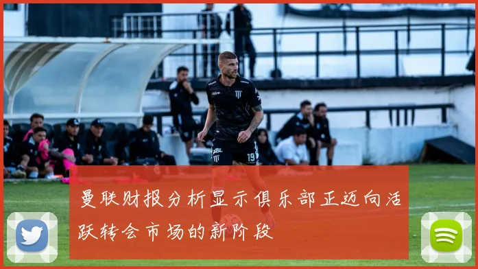 曼联财报分析显示俱乐部正迈向活跃转会市场的新阶段