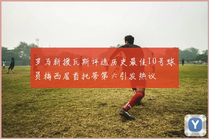 罗马新援瓦斯评选历史最佳10号球员梅西居首托蒂第六引发热议