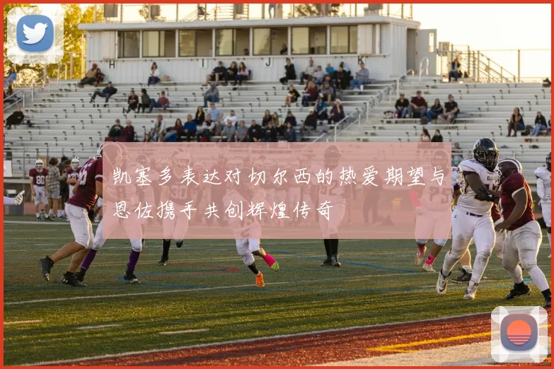 凯塞多表达对切尔西的热爱期望与恩佐携手共创辉煌传奇