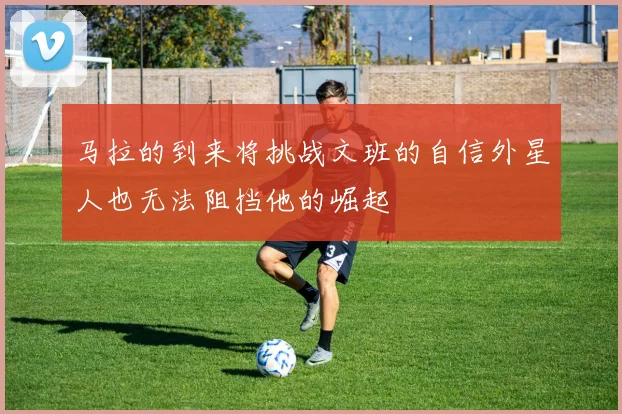 马拉的到来将挑战文班的自信外星人也无法阻挡他的崛起