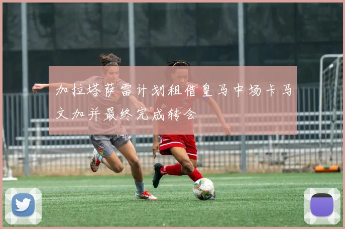 加拉塔萨雷计划租借皇马中场卡马文加并最终完成转会
