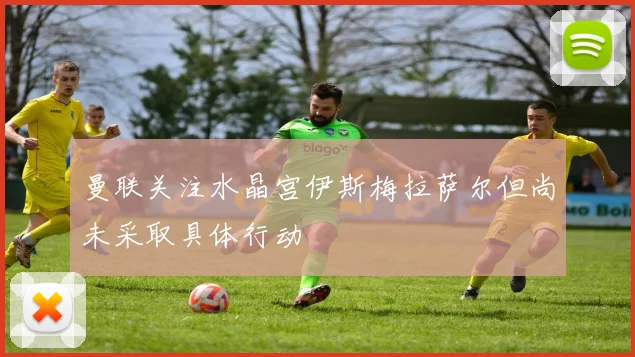 曼联关注水晶宫伊斯梅拉萨尔但尚未采取具体行动