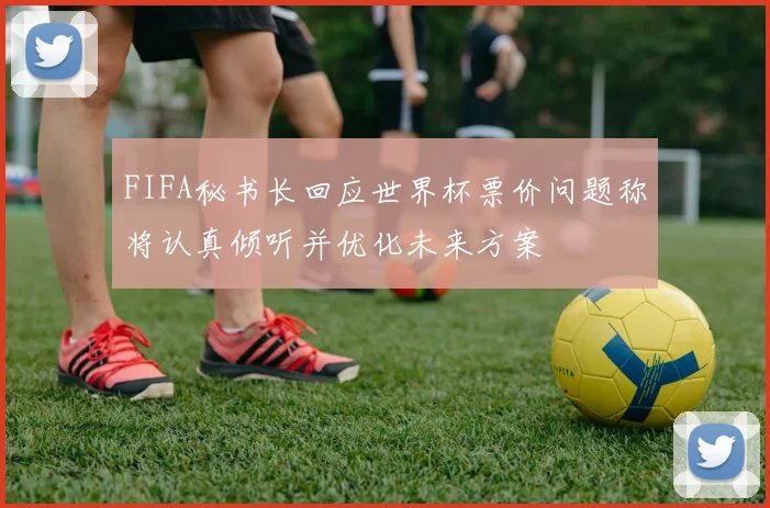 FIFA秘书长回应世界杯票价问题称将认真倾听并优化未来方案
