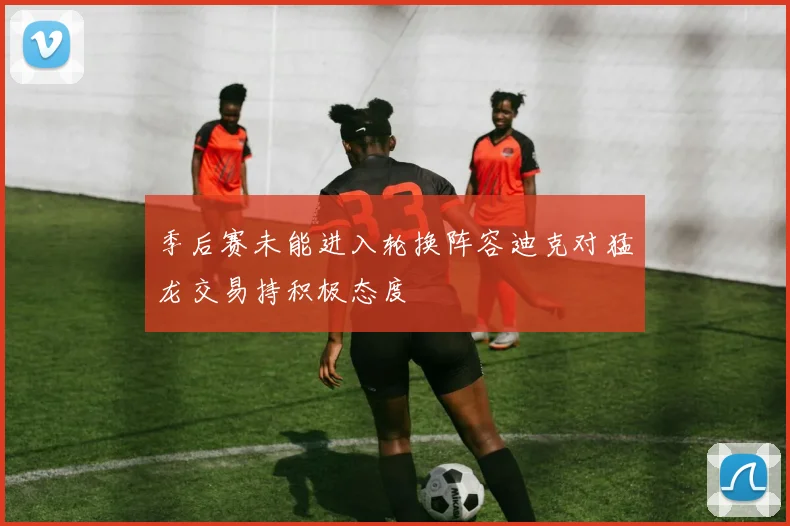 季后赛未能进入轮换阵容迪克对猛龙交易持积极态度