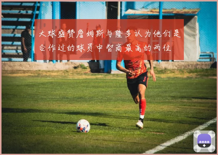大球盛赞詹姆斯与隆多认为他们是合作过的球员中智商最高的两位