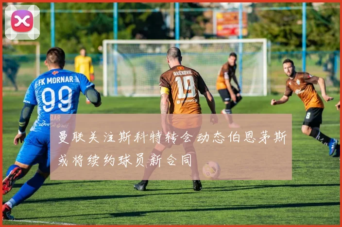 曼联关注斯科特转会动态伯恩茅斯或将续约球员新合同