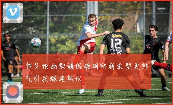 郭艾伦幽默调侃胡明轩新发型更帅气引发球迷热议
