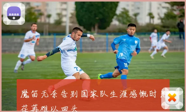 魔笛无奈告别国家队生涯感慨时光荏苒难以回头