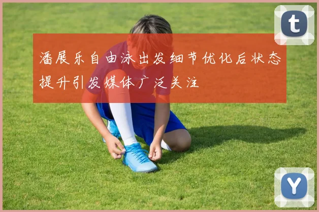 潘展乐自由泳出发细节优化后状态提升引发媒体广泛关注