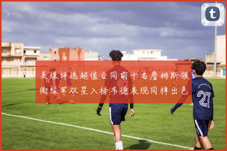 美媒评选超值合同前十名詹姆斯领衔绿军双星入榜韦德表现同样出色