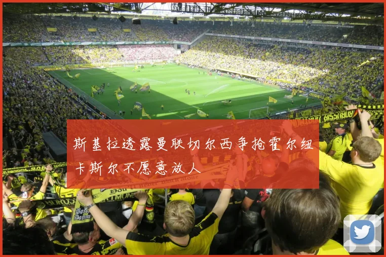 斯基拉透露曼联切尔西争抢霍尔纽卡斯尔不愿意放人