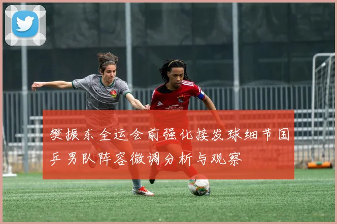樊振东全运会前强化接发球细节国乒男队阵容微调分析与观察
