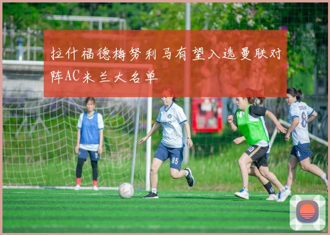 拉什福德梅努利马有望入选曼联对阵AC米兰大名单